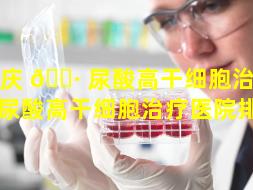 重庆 🌷 尿酸高干细胞治疗（重庆尿酸高干细胞治疗医院排名）